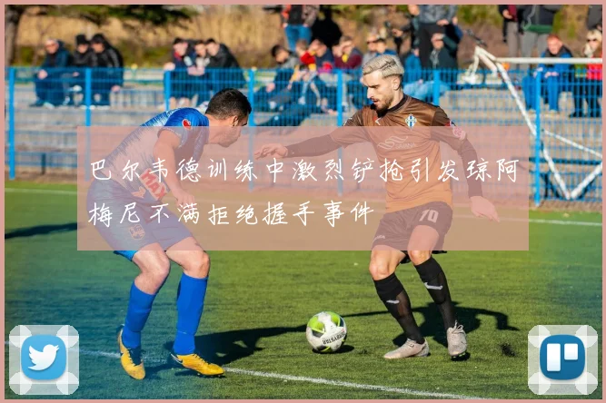 巴尔韦德训练中激烈铲抢引发琼阿梅尼不满拒绝握手事件