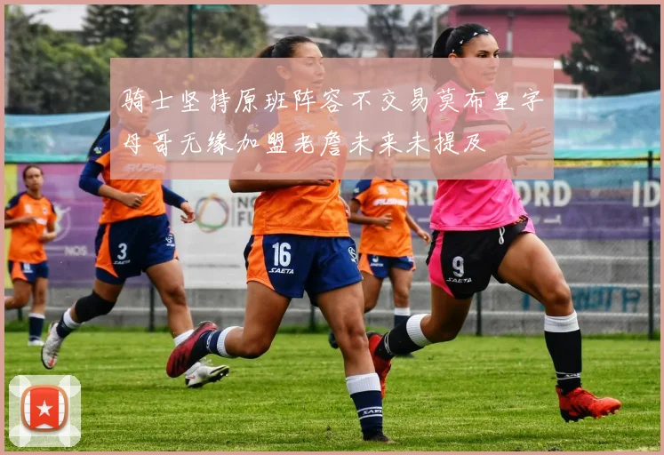 骑士坚持原班阵容不交易莫布里字母哥无缘加盟老詹未来未提及
