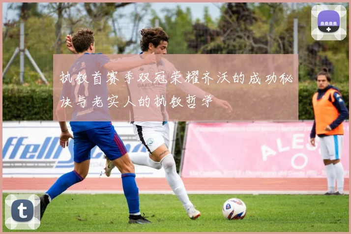 执教首赛季双冠荣耀齐沃的成功秘诀与老实人的执教哲学
