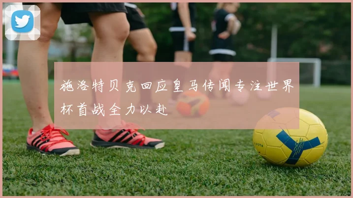 施洛特贝克回应皇马传闻专注世界杯首战全力以赴