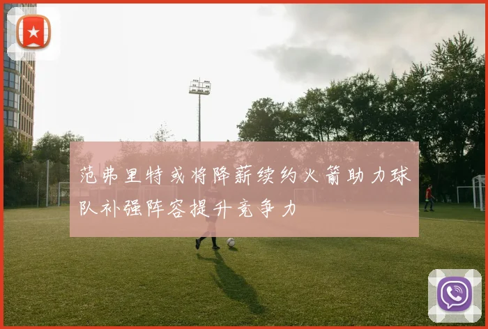 范弗里特或将降薪续约火箭助力球队补强阵容提升竞争力