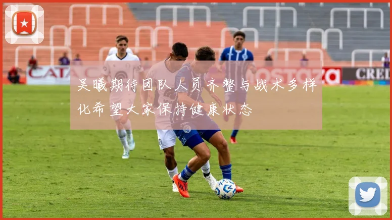吴曦期待团队人员齐整与战术多样化希望大家保持健康状态