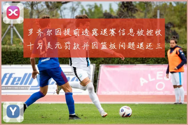 罗齐尔因提前透露退赛信息被控收十万美元罚款并因篮板问题退还三万