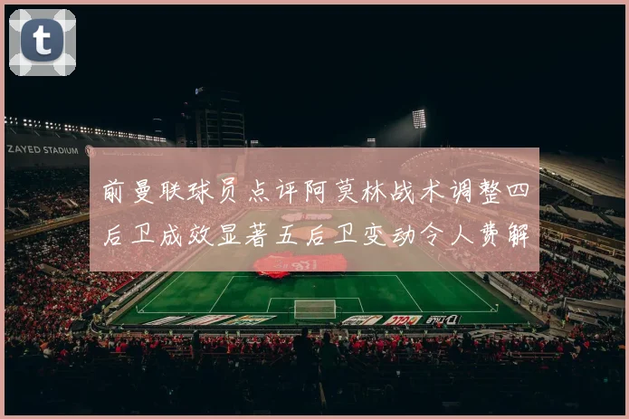 前曼联球员点评阿莫林战术调整四后卫成效显著五后卫变动令人费解