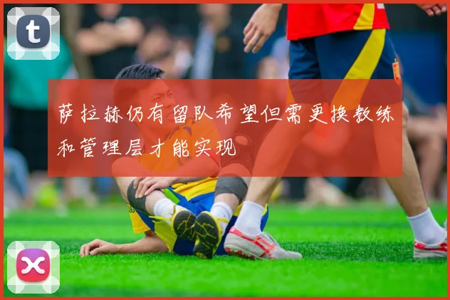 萨拉赫仍有留队希望但需更换教练和管理层才能实现