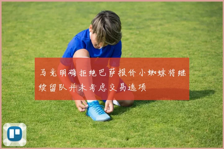 马竞明确拒绝巴萨报价小蜘蛛将继续留队并未考虑交易选项