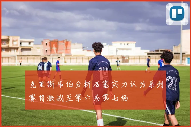 克里斯韦伯分析活塞实力认为系列赛将激战至第六或第七场