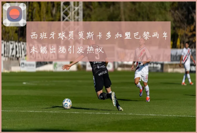 西班牙球员莫斯卡多加盟巴黎两年未能出场引发热议