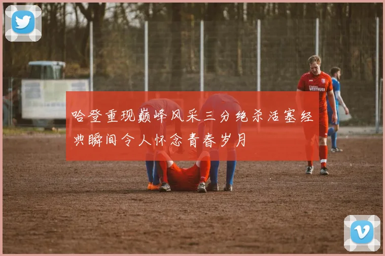 哈登重现巅峰风采三分绝杀活塞经典瞬间令人怀念青春岁月