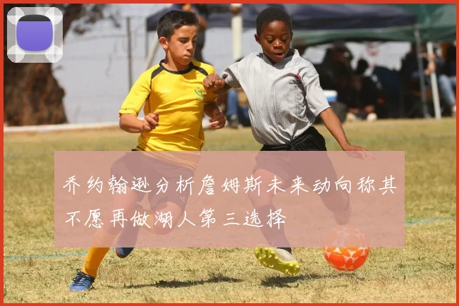乔约翰逊分析詹姆斯未来动向称其不愿再做湖人第三选择