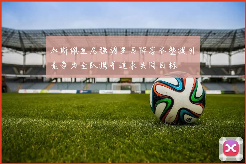 加斯佩里尼强调罗马阵容齐整提升竞争力全队携手追求共同目标