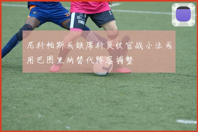 尼科帕斯或缺席科莫收官战小法或用巴图里纳替代阵容调整