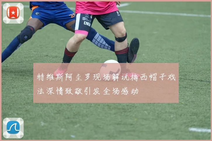 特维斯阿圭罗现场解说梅西帽子戏法深情致敬引发全场感动