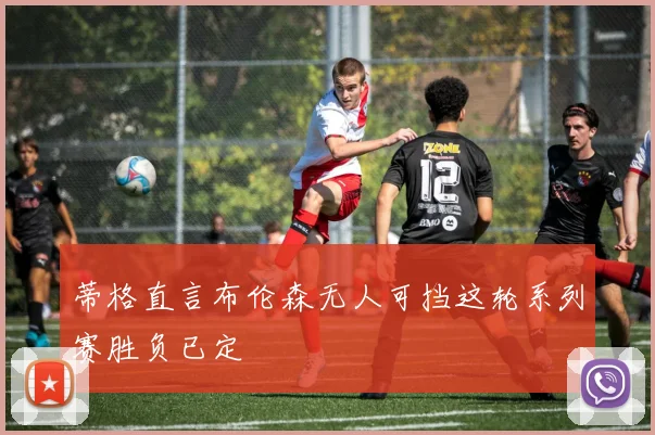 蒂格直言布伦森无人可挡这轮系列赛胜负已定