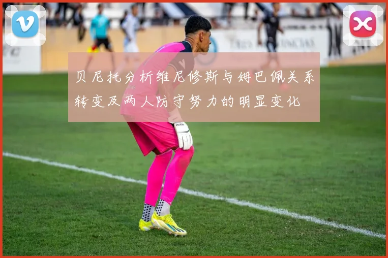 贝尼托分析维尼修斯与姆巴佩关系转变及两人防守努力的明显变化