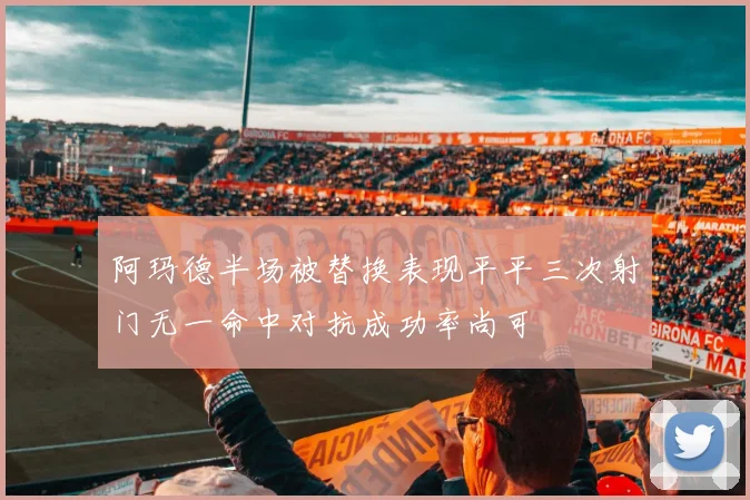 阿玛德半场被替换表现平平三次射门无一命中对抗成功率尚可