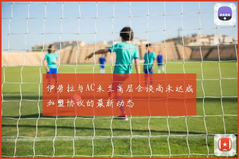 伊劳拉与AC米兰高层会谈尚未达成加盟协议的最新动态