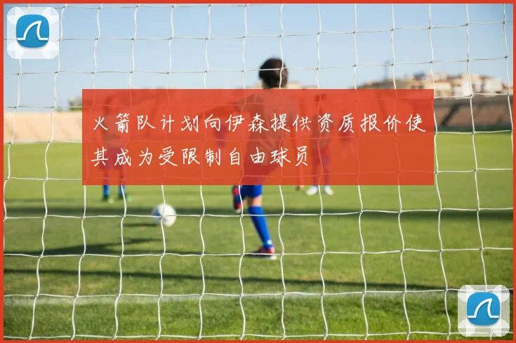 火箭队计划向伊森提供资质报价使其成为受限制自由球员