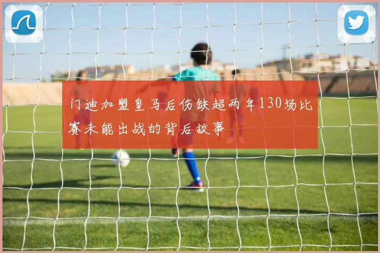 门迪加盟皇马后伤缺超两年130场比赛未能出战的背后故事