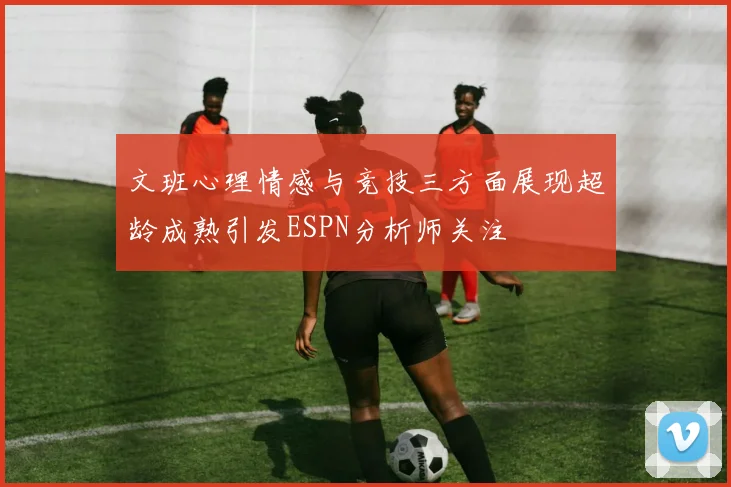 文班心理情感与竞技三方面展现超龄成熟引发ESPN分析师关注