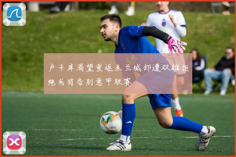 卢卡库渴望重返米兰城却遭双雄拒绝或将告别意甲联赛