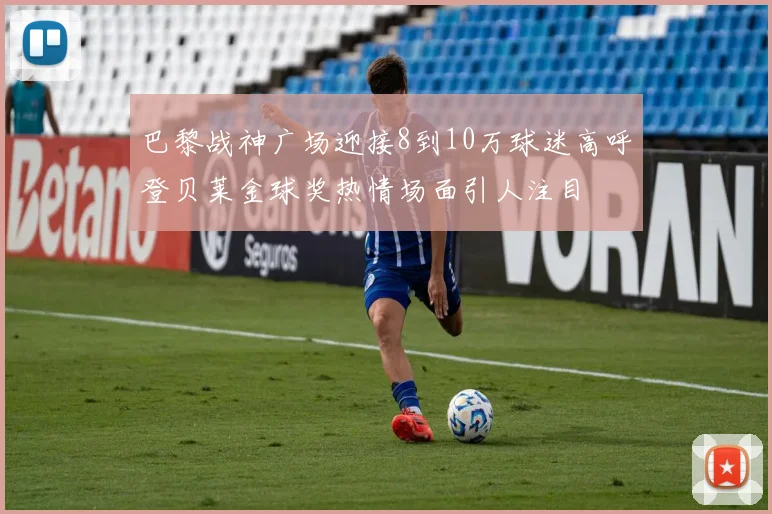 巴黎战神广场迎接8到10万球迷高呼登贝莱金球奖热情场面引人注目