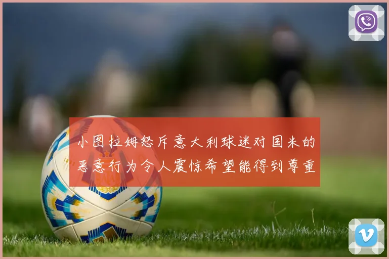 小图拉姆怒斥意大利球迷对国米的恶意行为令人震惊希望能得到尊重与支持
