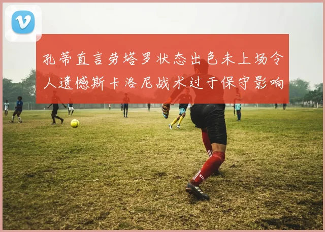 孔蒂直言劳塔罗状态出色未上场令人遗憾斯卡洛尼战术过于保守影响计划