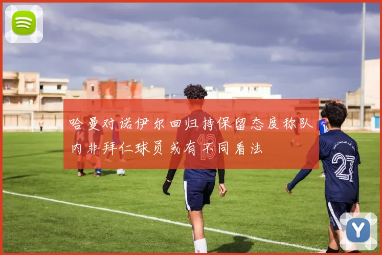 哈曼对诺伊尔回归持保留态度称队内非拜仁球员或有不同看法