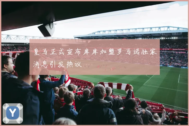 皇马正式宣布库库加盟罗马诺独家消息引发热议